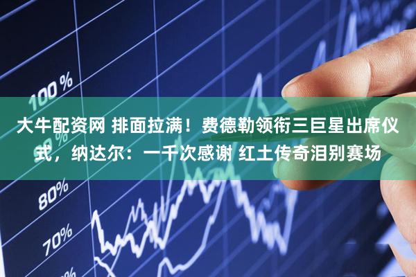 大牛配资网 排面拉满！费德勒领衔三巨星出席仪式，纳达尔：一千次感谢 红土传奇泪别赛场
