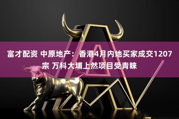 富才配资 中原地产：香港4月内地买家成交1207宗 万科大埔上然项目受青睐