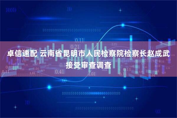 卓信速配 云南省昆明市人民检察院检察长赵成武接受审查调查