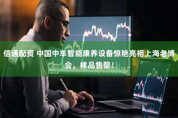 信通配资 中国中车智能康养设备惊艳亮相上海老博会，样品售罄！
