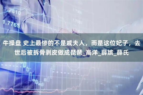 牛操盘 史上最惨的不是戚夫人，而是这位妃子，去世后被拆骨剥皮做成琵琶_高洋_薛嫔_薛氏