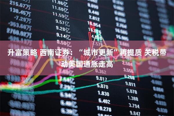 升富策略 西南证券：“城市更新”再提质 关税带动美国通胀走高