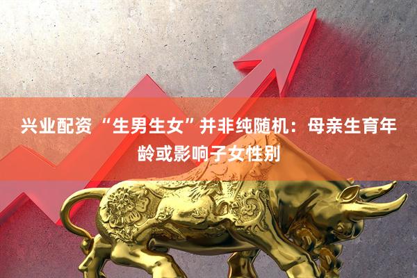 兴业配资 “生男生女”并非纯随机：母亲生育年龄或影响子女性别