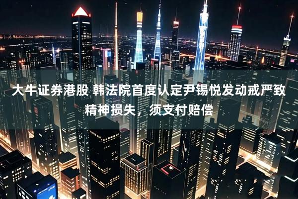 大牛证券港股 韩法院首度认定尹锡悦发动戒严致精神损失，须支付赔偿