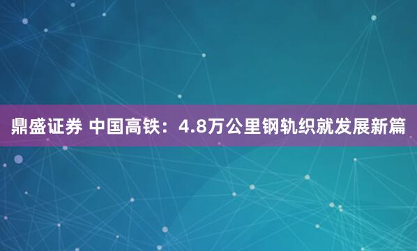 鼎盛证券 中国高铁：4.8万公里钢轨织就发展新篇