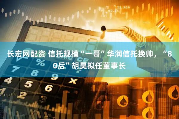 长宏网配资 信托规模“一哥”华润信托换帅，“80后”胡昊拟任董事长