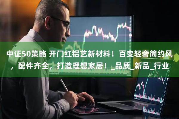 中证50策略 开门红铝艺新材料！百变轻奢简约风，配件齐全，打造理想家居！_品质_新品_行业