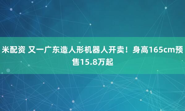 米配资 又一广东造人形机器人开卖！身高165cm预售15.8万起