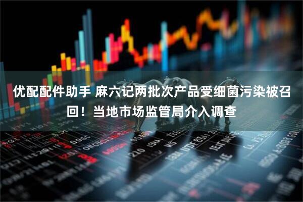 优配配件助手 麻六记两批次产品受细菌污染被召回！当地市场监管局介入调查
