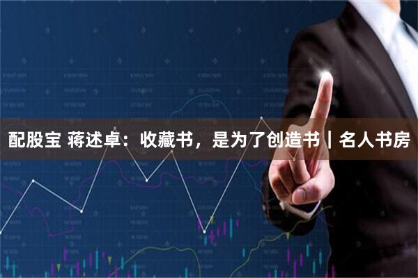 配股宝 蒋述卓：收藏书，是为了创造书｜名人书房