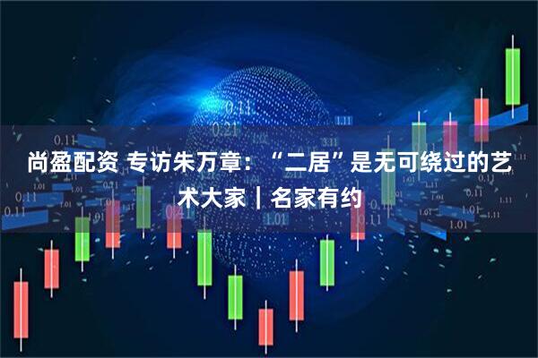尚盈配资 专访朱万章：“二居”是无可绕过的艺术大家｜名家有约