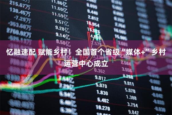 忆融速配 赋能乡村！全国首个省级“媒体+”乡村运营中心成立