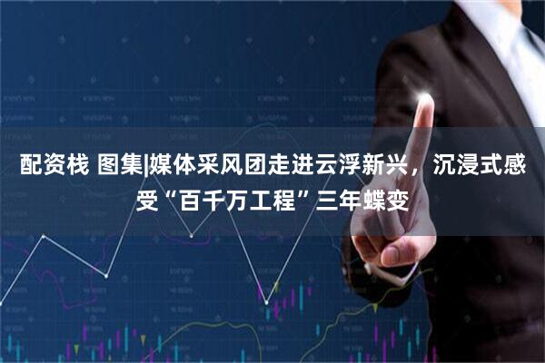 配资栈 图集|媒体采风团走进云浮新兴，沉浸式感受“百千万工程”三年蝶变