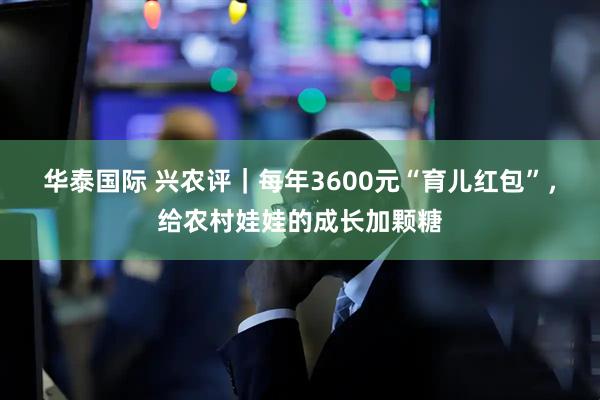 华泰国际 兴农评｜每年3600元“育儿红包”，给农村娃娃的成长加颗糖
