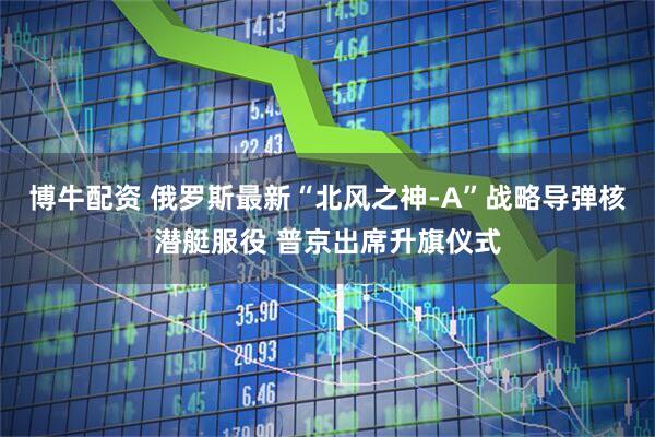 博牛配资 俄罗斯最新“北风之神-A”战略导弹核潜艇服役 普京出席升旗仪式