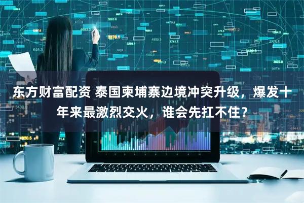东方财富配资 泰国柬埔寨边境冲突升级，爆发十年来最激烈交火，谁会先扛不住？