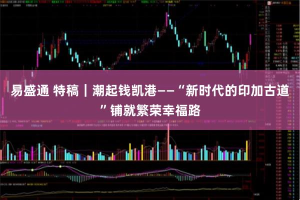 易盛通 特稿｜潮起钱凯港——“新时代的印加古道”铺就繁荣幸福路