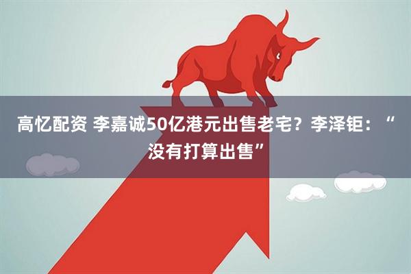 高忆配资 李嘉诚50亿港元出售老宅？李泽钜：“没有打算出售”