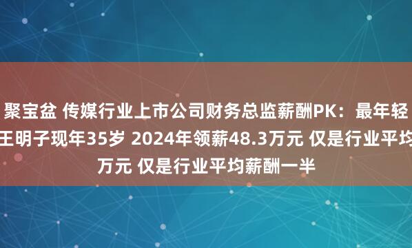 聚宝盆 传媒行业上市公司财务总监薪酬PK：最年轻财务总监王明子现年35岁 2024年领薪48.3万元 仅是行业平均薪酬一半