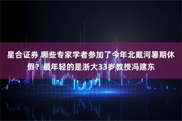 星合证券 哪些专家学者参加了今年北戴河暑期休假？最年轻的是浙大33岁教授冯建东