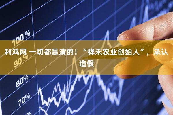 利鸿网 一切都是演的！“祥禾农业创始人”，承认造假
