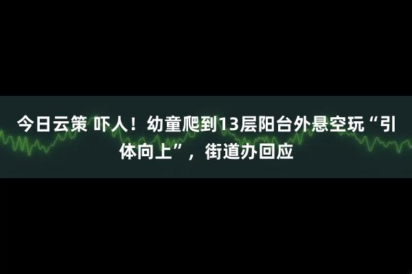 今日云策 吓人！幼童爬到13层阳台外悬空玩“引体向上”，街道办回应