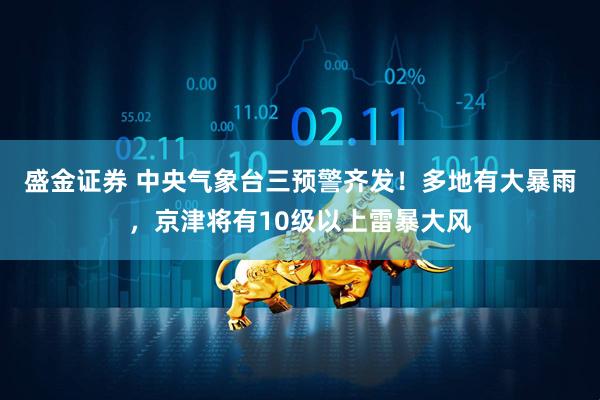 盛金证券 中央气象台三预警齐发！多地有大暴雨，京津将有10级以上雷暴大风