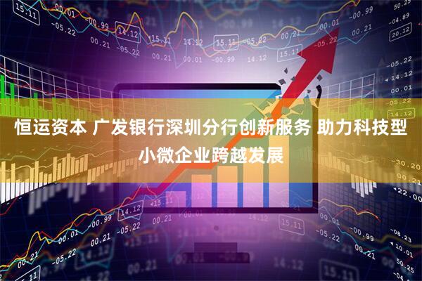 恒运资本 广发银行深圳分行创新服务 助力科技型小微企业跨越发展