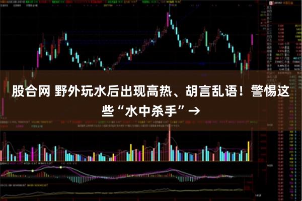 股合网 野外玩水后出现高热、胡言乱语！警惕这些“水中杀手”→