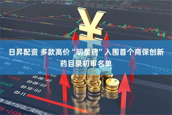 日昇配资 多款高价“明星药”入围首个商保创新药目录初审名单