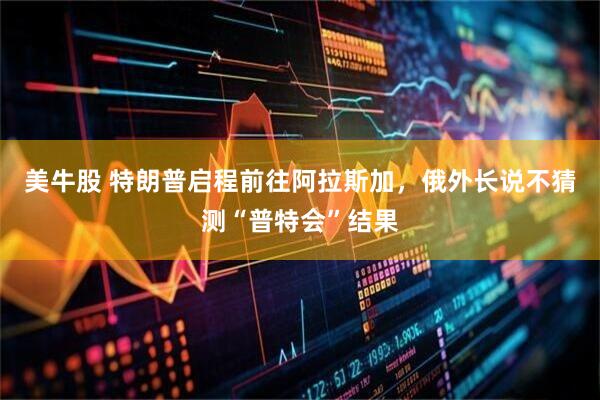 美牛股 特朗普启程前往阿拉斯加，俄外长说不猜测“普特会”结果