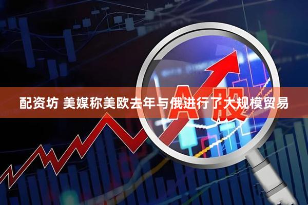 配资坊 美媒称美欧去年与俄进行了大规模贸易