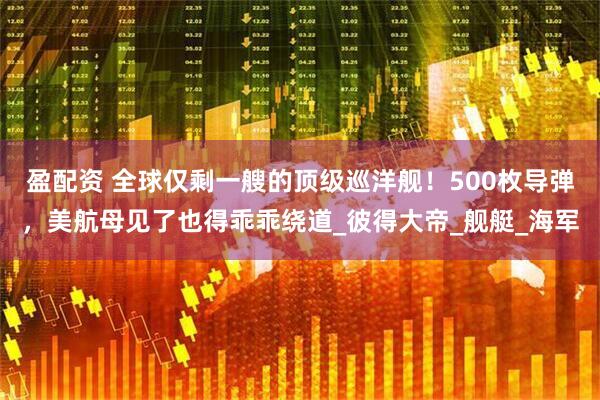 盈配资 全球仅剩一艘的顶级巡洋舰！500枚导弹，美航母见了也得乖乖绕道_彼得大帝_舰艇_海军