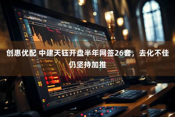 创惠优配 中建天钰开盘半年网签26套，去化不佳仍坚持加推