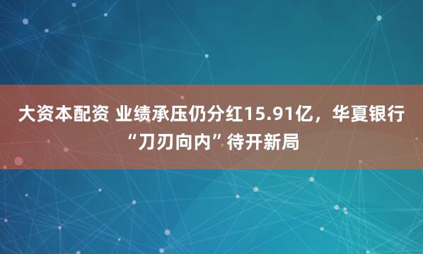 大资本配资 业绩承压仍分红15.91亿，华夏银行“刀刃向内”待开新局