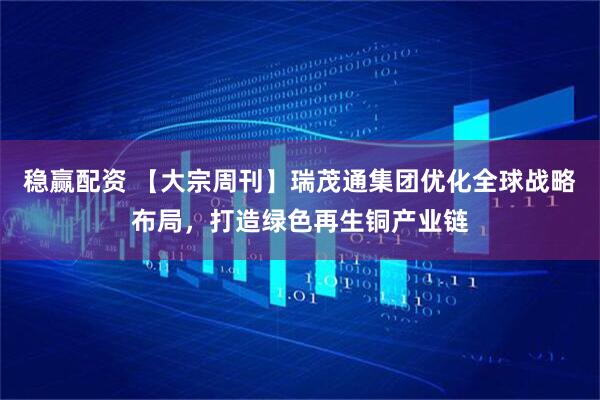 稳赢配资 【大宗周刊】瑞茂通集团优化全球战略布局，打造绿色再生铜产业链