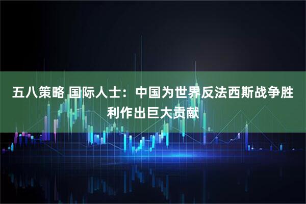 五八策略 国际人士：中国为世界反法西斯战争胜利作出巨大贡献