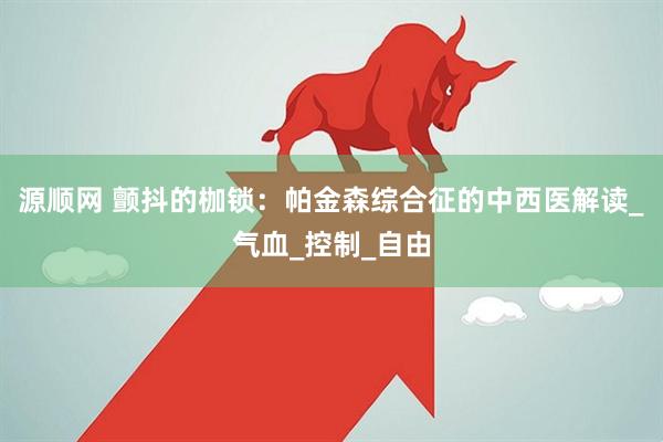 源顺网 颤抖的枷锁：帕金森综合征的中西医解读_气血_控制_自由