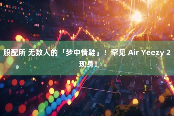 股配所 无数人的「梦中情鞋」！罕见 Air Yeezy 2 现身！