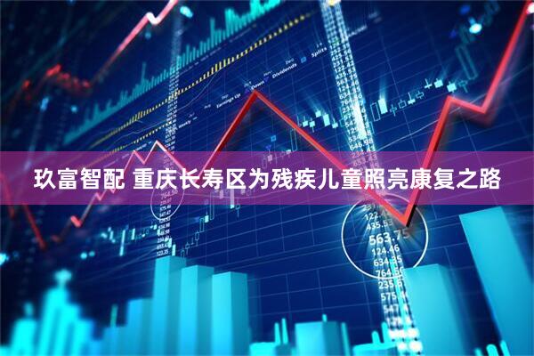 玖富智配 重庆长寿区为残疾儿童照亮康复之路