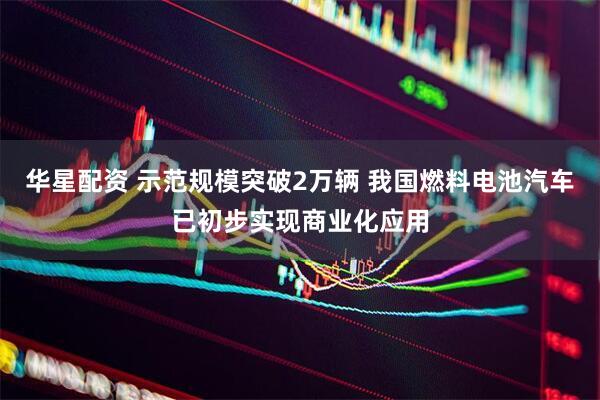 华星配资 示范规模突破2万辆 我国燃料电池汽车已初步实现商业化应用