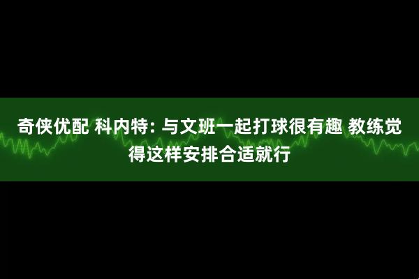 奇侠优配 科内特: 与文班一起打球很有趣 教练觉得这样安排合适就行