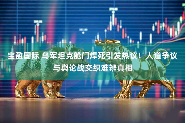 宝盈国际 乌军坦克舱门焊死引发热议！人道争议与舆论战交织难辨真相