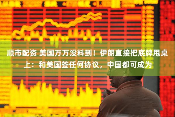 顺市配资 美国万万没料到！伊朗直接把底牌甩桌上：和美国签任何协议，中国都可成为