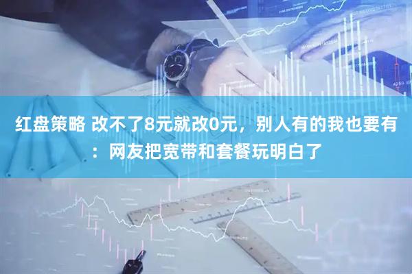 红盘策略 改不了8元就改0元，别人有的我也要有：网友把宽带和套餐玩明白了