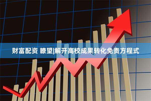 财富配资 瞭望|解开高校成果转化免责方程式