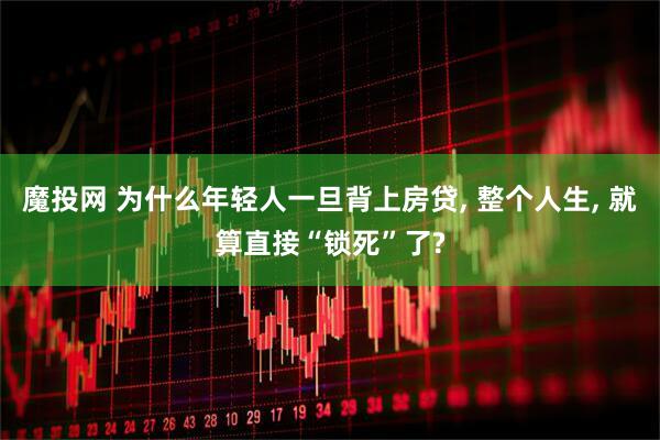 魔投网 为什么年轻人一旦背上房贷, 整个人生, 就算直接“锁死”了?